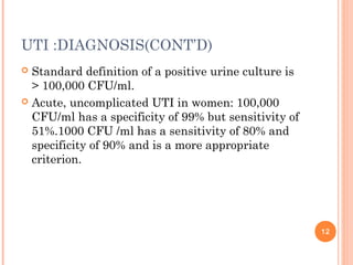 UTI :DIAGNOSIS(CONT’D)
 Standard definition of a positive urine culture is
> 100,000 CFU/ml.
 Acute, uncomplicated UTI in women: 100,000
CFU/ml has a specificity of 99% but sensitivity of
51%.1000 CFU /ml has a sensitivity of 80% and
specificity of 90% and is a more appropriate
criterion.
12
 