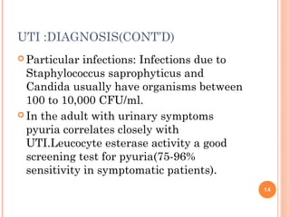 UTI :DIAGNOSIS(CONT’D)
 Particular infections: Infections due to
Staphylococcus saprophyticus and
Candida usually have organisms between
100 to 10,000 CFU/ml.
 In the adult with urinary symptoms
pyuria correlates closely with
UTI.Leucocyte esterase activity a good
screening test for pyuria(75-96%
sensitivity in symptomatic patients).
14
 