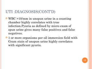 UTI :DIAGNOSIS(CONT’D)
 WBC >10/mm in unspun urine in a counting
chamber highly correlates with true
infection.Pyuria as defined by micro exam of
spun urine gives many false positives and false
negatives.
 1 or more organisms per oil immersion field with
Gram stain of unspun urine highly correlates
with significant pyuria.
15
 