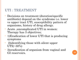 UTI : TREATMENT
• Decisions on treatment (duration/specific
antibiotic) depend on the syndrome i.e. lower
vs upper tract UTI, susceptibility pattern of
organisms, history of drug allergy.
• Acute ,uncomplicated UTI in women:
Therapy has 3 objectives;
• 1)Eradication of lower UTI that is producing
symptoms
• 2)identifying those with silent upper
UTI(~30%)
• 3)eradication of organism from vaginal and
GI reservoirs. 16
 