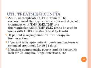 UTI : TREATMENT(CONT’D)
 Acute, uncomplicated UTI in women: The
cornerstone of therapy is a short course(3 days) of
treatment with TMP-SMX,TMP or a
fluoroquinolone.(N.B.TMP-SMX not to be used in
areas with > 20% resistance to it by E.coli)
 If patient is asymptomatic after therapy no
further action.
 If patient is symptomatic & pyuric and bacteruric
extended treatment for 10-14 days.
 If patient symptomatic, pyuric and no bacteruria
look for Chlamydia, fungal infections, etc
17
 