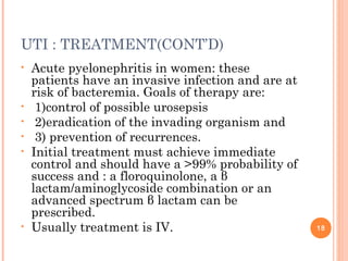UTI : TREATMENT(CONT’D)
• Acute pyelonephritis in women: these
patients have an invasive infection and are at
risk of bacteremia. Goals of therapy are:
• 1)control of possible urosepsis
• 2)eradication of the invading organism and
• 3) prevention of recurrences.
• Initial treatment must achieve immediate
control and should have a >99% probability of
success and : a floroquinolone, a β
lactam/aminoglycoside combination or an
advanced spectrum β lactam can be
prescribed.
• Usually treatment is IV. 18
 