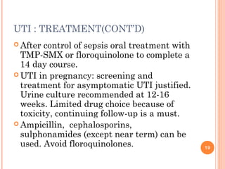 UTI : TREATMENT(CONT’D)
 After control of sepsis oral treatment with
TMP-SMX or floroquinolone to complete a
14 day course.
 UTI in pregnancy: screening and
treatment for asymptomatic UTI justified.
Urine culture recommended at 12-16
weeks. Limited drug choice because of
toxicity, continuing follow-up is a must.
 Ampicillin, cephalosporins,
sulphonamides (except near term) can be
used. Avoid floroquinolones. 19
 