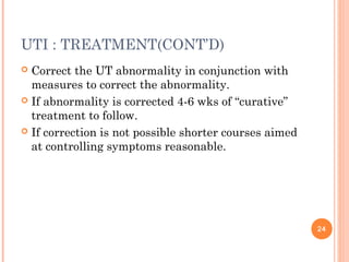 UTI : TREATMENT(CONT’D)
 Correct the UT abnormality in conjunction with
measures to correct the abnormality.
 If abnormality is corrected 4-6 wks of “curative”
treatment to follow.
 If correction is not possible shorter courses aimed
at controlling symptoms reasonable.
24
 