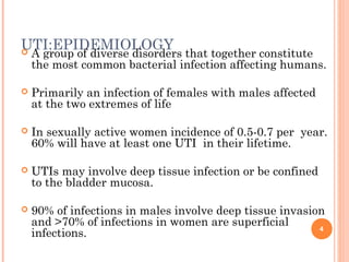 UTI:EPIDEMIOLOGY A group of diverse disorders that together constitute
the most common bacterial infection affecting humans.
 Primarily an infection of females with males affected
at the two extremes of life
 In sexually active women incidence of 0.5-0.7 per year.
60% will have at least one UTI in their lifetime.
 UTIs may involve deep tissue infection or be confined
to the bladder mucosa.
 90% of infections in males involve deep tissue invasion
and >70% of infections in women are superficial
infections. 4
 
