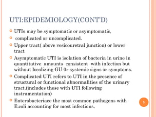 UTI:EPIDEMIOLOGY(CONT’D)
 UTIs may be symptomatic or asymptomatic,
 complicated or uncomplicated.
 Upper tract( above vesicouretral junction) or lower
tract
 Asymptomatic UTI is isolation of bacteria in urine in
quantitative amounts consistent with infection but
without localizing GU 0r systemic signs or symptoms.
 Complicated UTI refers to UTI in the presence of
structural or functional abnormalities of the urinary
tract.(includes those with UTI following
instrumentation)
 Enterobacteriace the most common pathogens with
E.coli accounting for most infections.
5
 