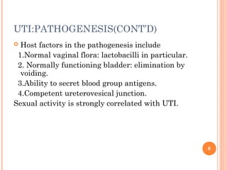 UTI:PATHOGENESIS(CONT’D)
 Host factors in the pathogenesis include
1.Normal vaginal flora: lactobacilli in particular.
2. Normally functioning bladder: elimination by
voiding.
3.Ability to secret blood group antigens.
4.Competent ureterovesical junction.
Sexual activity is strongly correlated with UTI.
8
 