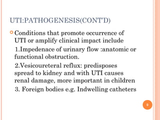 UTI:PATHOGENESIS(CONT’D)
 Conditions that promote occurrence of
UTI or amplify clinical impact include
1.Impedenace of urinary flow :anatomic or
functional obstruction.
2.Vesicoureteral reflux: predisposes
spread to kidney and with UTI causes
renal damage, more important in children
3. Foreign bodies e.g. Indwelling catheters
9
 