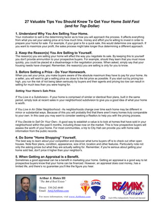 27 Valuable Tips You Should Know To Get Your Home Sold Fast
                              (and for Top Dollar)

1. Understand Why You Are Selling Your Home.
Your motivation to sell is the determining factor as to how you will approach the process. It affects everything
from what you set your asking price at to how much time, money and effort you're willing to invest in order to
prepare your home for sale. For example, if your goal is for a quick sale, this would determine one approach. If
you want to maximize your profit, the sales process might take longer thus determining a different approach.

2. Keep the Reason(s) You Are Selling to Yourself.
The reason(s) you are selling your home will affect the way you negotiate its sale. By keeping this to yourself
you don't provide ammunition to your prospective buyers. For example, should they learn that you must move
quickly, you could be placed at a disadvantage in the negotiation process. When asked, simply say that your
housing needs have changed. Remember, the reason(s) you are selling is only for you to know.

3. Before Setting a Price - Do Your Homework.
When you set your price, you make buyers aware of the absolute maximum they have to pay for your home. As
a seller, you will want to get a selling price as close to the list price as possible. If you start out by pricing too
high, you run the risk of not being taken seriously by buyers and their agents and pricing too low can result in
selling for much less than you were hoping for.

Setting Your Home's Sale Price.

If You Live in a Subdivision.- If your home is comprised of similar or identical floor plans, built in the same
period, simply look at recent sales in your neighborhood subdivision to give you a good idea of what your home
is worth.

If You Live in An Older Neighborhood.- As neighborhoods change over time each home may be different in
minor or substantial ways. Because of this you will probably find that there aren't many homes truly comparable
to your own. In this case you may want to consider seeking a Realtor® to help you with the pricing process.

If You Decide to Sell On Your Own.- A good way to establish a value is to look at homes that have sold in your
neighborhood within the past 6 months, including those now on the market. This is how prospective buyers will
assess the worth of your home. For most communities, a trip to City Hall can provide you with home sale
information from the public records.

4. Do Some "Home Shopping" Yourself.
The best way to learn about your competition and discover what turns buyers off is to check out other open
houses. Note floor plans, condition, appearance, size of lot, location and other features. Particularly note not
only the asking prices but what they are actually selling for. Remember, if you're serious about getting your
home sold fast, don't price it higher than your neighbor's.

5. When Getting an Appraisal is a Benefit.
Sometimes a good appraisal can be a benefit in marketing your home. Getting an appraisal is a good way to let
prospective buyers know that your home can be financed. However, an appraisal does cost money, has a
limited life, and there’s no guarantee you’ll like the figure you hear.



                     Arthur J. Hotes III
                     “The Art of Real Estate”

                     Direct: 330-242-4640
                     Email: Art@ArtHotes.com

                     For more information, visit www.ArtHotes.com
                                                                                   Each Office Independently Owned and Operated
 