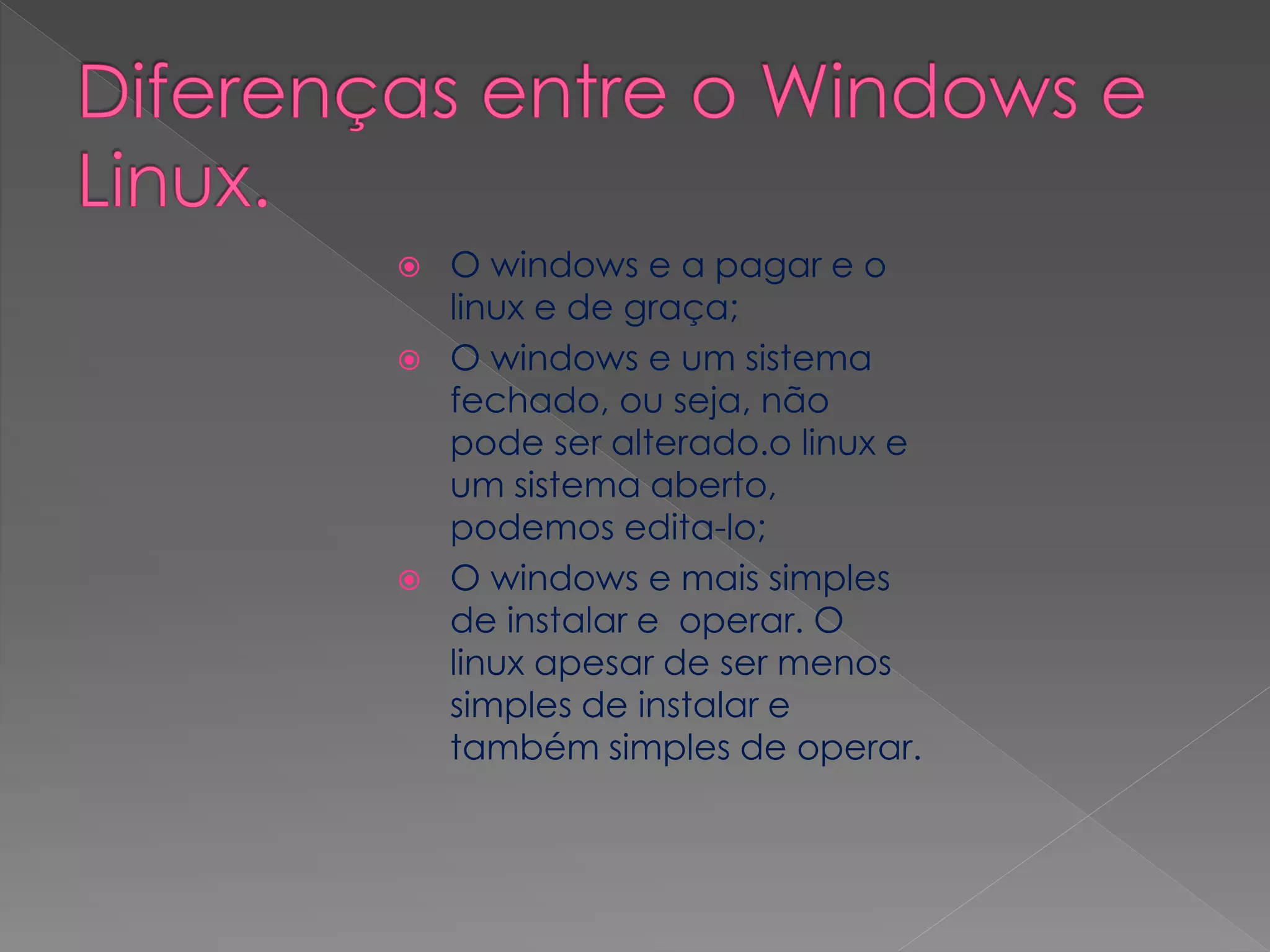  O windows e a pagar e o
linux e de graça;
O windows e um sistema
fechado, ou seja, não
pode ser alterado.o linux e
um sistema aberto,
podemos edita-lo;
O windows e mais simples
de instalar e operar. O
linux apesar de ser menos
simples de instalar e
também simples de operar.