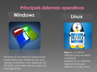 Windows Linux
Linux é um termo
utilizado para se referir
a sistemas
operativos ou sistemas
operacionais que
utilizam o núcleo linux .
Windows é um sistema operacional
multitarefas que diferente das suas
versões anteriores, não depende do
MS-DOS, pois é ele mesmo quem se
auto-gerencia.
 