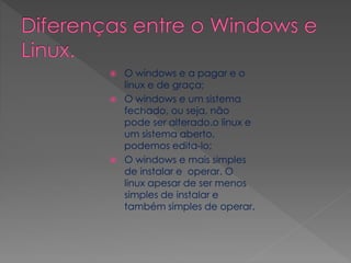  O windows e a pagar e o
linux e de graça;
 O windows e um sistema
fechado, ou seja, não
pode ser alterado.o linux e
um sistema aberto,
podemos edita-lo;
 O windows e mais simples
de instalar e operar. O
linux apesar de ser menos
simples de instalar e
também simples de operar.
 