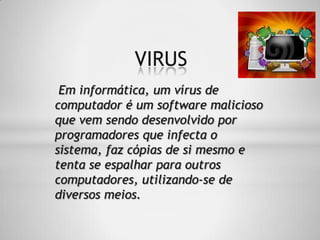 Em informática, um vírus de
computador é um software malicioso
que vem sendo desenvolvido por
programadores que infecta o
sistema, faz cópias de si mesmo e
tenta se espalhar para outros
computadores, utilizando-se de
diversos meios.
VIRUS
 