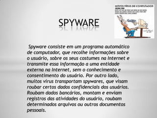 Spyware consiste em um programa automático
de computador, que recolhe informações sobre
o usuário, sobre os seus costumes na Internet e
transmite essa informação a uma entidade
externa na Internet, sem o conhecimento e
consentimento do usuário. Por outro lado,
muitos vírus transportam spywares, que visam
roubar certos dados confidenciais dos usuários.
Roubam dados bancários, montam e enviam
registros das atividades do usuário, roubam
determinados arquivos ou outros documentos
pessoais.
SPYWARE
 