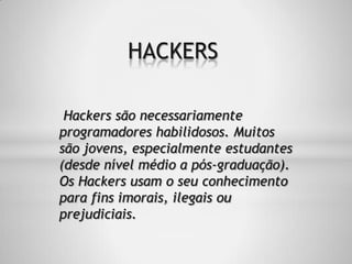 Hackers são necessariamente
programadores habilidosos. Muitos
são jovens, especialmente estudantes
(desde nível médio a pós-graduação).
Os Hackers usam o seu conhecimento
para fins imorais, ilegais ou
prejudiciais.
HACKERS
 
