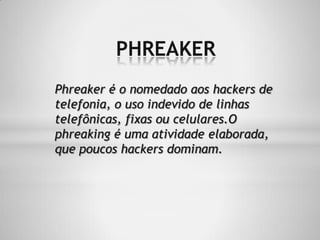 PHREAKER
Phreaker é o nomedado aos hackers de
telefonia, o uso indevido de linhas
telefônicas, fixas ou celulares.O
phreaking é uma atividade elaborada,
que poucos hackers dominam.
 