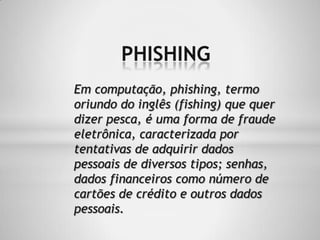PHISHING
Em computação, phishing, termo
oriundo do inglês (fishing) que quer
dizer pesca, é uma forma de fraude
eletrônica, caracterizada por
tentativas de adquirir dados
pessoais de diversos tipos; senhas,
dados financeiros como número de
cartões de crédito e outros dados
pessoais.
 