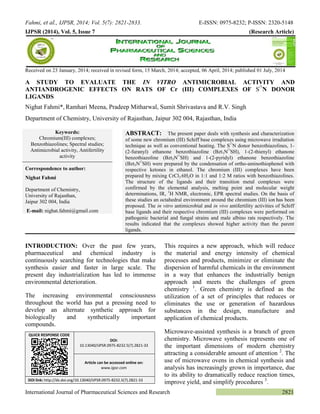 Fahmi, et al., IJPSR, 2014; Vol. 5(7): 2821-2833. E-ISSN: 0975-8232; P-ISSN: 2320-5148 
International Journal of Pharmaceutical Sciences and Research 2821 
IJPSR (2014), Vol. 5, Issue 7 (Research Article) 
Received on 23 January, 2014; received in revised form, 15 March, 2014; accepted, 06 April, 2014; published 01 July, 2014 
A STUDY TO EVALUATE THE IN VITRO ANTIMICROBIAL ACTIVITY AND ANTIANDROGENIC EFFECTS ON RATS OF Cr (III) COMPLEXES OF S∩N DONOR LIGANDS 
Nighat Fahmi*, Ramhari Meena, Pradeep Mitharwal, Sumit Shrivastava and R.V. Singh 
Department of Chemistry, University of Rajasthan, Jaipur 302 004, Rajasthan, India 
INTRODUCTION: Over the past few years, pharmaceutical and chemical industry is continuously searching for technologies that make synthesis easier and faster in large scale. The present day industrialization has led to immense environmental deterioration. 
The increasing environmental consciousness throughout the world has put a pressing need to develop an alternate synthetic approach for biologically and synthetically important compounds. 
This requires a new approach, which will reduce the material and energy intensity of chemical processes and products, minimize or eliminate the dispersion of harmful chemicals in the environment in a way that enhances the industrially benign approach and meets the challenges of green chemistry 1. Green chemistry is defined as the utilization of a set of principles that reduces or eliminates the use or generation of hazardous substances in the design, manufacture and application of chemical products. 
Microwave-assisted synthesis is a branch of green chemistry. Microwave synthesis represents one of the important dimensions of modern chemistry attracting a considerable amount of attention 2. The use of microwave ovens in chemical synthesis and analysis has increasingly grown in importance, due to its ability to dramatically reduce reaction times, improve yield, and simplify procedures 3. Keywords: Chromium(III) complexes; Benzothiazolines; Spectral studies; Antimicrobial activity, Antifertility activity Correspondence to author: Nighat Fahmi Department of Chemistry, University of Rajasthan, Jaipur 302 004, India E-mail: nighat.fahmi@gmail.com ABSTRACT: The present paper deals with synthesis and characterization of some new chromium (III) Schiff base complexes using microwave irradiation technique as well as conventional heating. The S∩N donor benzothiazolines, 1- (2-furanyl) ethanone benzothiazoline (Bzt1N∩SH), 1-(2-thienyl) ethanone benzothiazoline (Bzt2N∩SH) and 1-(2-pyridyl) ethanone benzothiazoline (Bzt3N∩SH) were prepared by the condensation of ortho-aminothiophenol with respective ketones in ethanol. The chromium (III) complexes have been prepared by mixing CrCl3∙6H2O in 1:1 and 1:2 M ratios with benzothiazolines. The structure of the ligands and their transition metal complexes were confirmed by the elemental analysis, melting point and molecular weight determinations, IR, 1H NMR, electronic, EPR spectral studies. On the basis of these studies an octahedral environment around the chromium (III) ion has been proposed. The in vitro antimicrobial and in vivo antifertility activities of Schiff base ligands and their respective chromium (III) complexes were performed on pathogenic bacterial and fungal strains and male albino rats respectively. The results indicated that the complexes showed higher activity than the parent ligands. QUICK RESPONSE CODE DOI: 10.13040/IJPSR.0975-8232.5(7).2821-33 Article can be accessed online on: www.ijpsr.com DOI link: http://dx.doi.org/10.13040/IJPSR.0975-8232.5(7).2821-33  