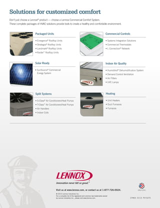 Solutions for customized comfort
Don’t just choose a Lennox® product — choose a Lennox Commercial Comfort System.
These complete packages of HVAC solutions provide tools to create a healthy and comfortable environment.


                        Packaged Units                                                                        Commercial Controls

                        •	Energence® Rooftop Units                                                            •	Systems Integration Solutions
                        •	Strategos Rooftop Units
                                     ®
                                                                                                              •	Commercial Thermostats
                        •	Landmark Rooftop Units
                                     ®
                                                                                                              •	L Connection® Network
                        •	Raider™ Rooftop Units



                       Solar Ready                                                                            Indoor Air Quality

                       •	SunSource® Commercial                                                                •	Humiditrol® Dehumidification System
                         Energy System                                                                        •	Demand Control Ventilation
                                                                                                              •	Air Filters
                                                                                                              •	UVC Lamps




                        Split Systems                                                                          Heating

                        •	S-Class® Air Conditioners/Heat Pumps                                                 •	Unit Heaters
                        •	T-Class Air Conditioners/Heat Pumps
                                 ™                                                                             •	Duct Furnaces
                        •	Air Handlers                                                                         •	Furnaces
                        •	Indoor Coils




                                            Visit us at www.lennox.com, or contact us at 1-877-726-0024.                                        Litho U.S.A.

                                            © 2013 Lennox Industries Inc.
                                            For a complete list of the registered and common law trademarks owned
                                            by Lennox Industries Inc., please visit www.lennox.com.	                                    27W03 01/13 PC72275
 