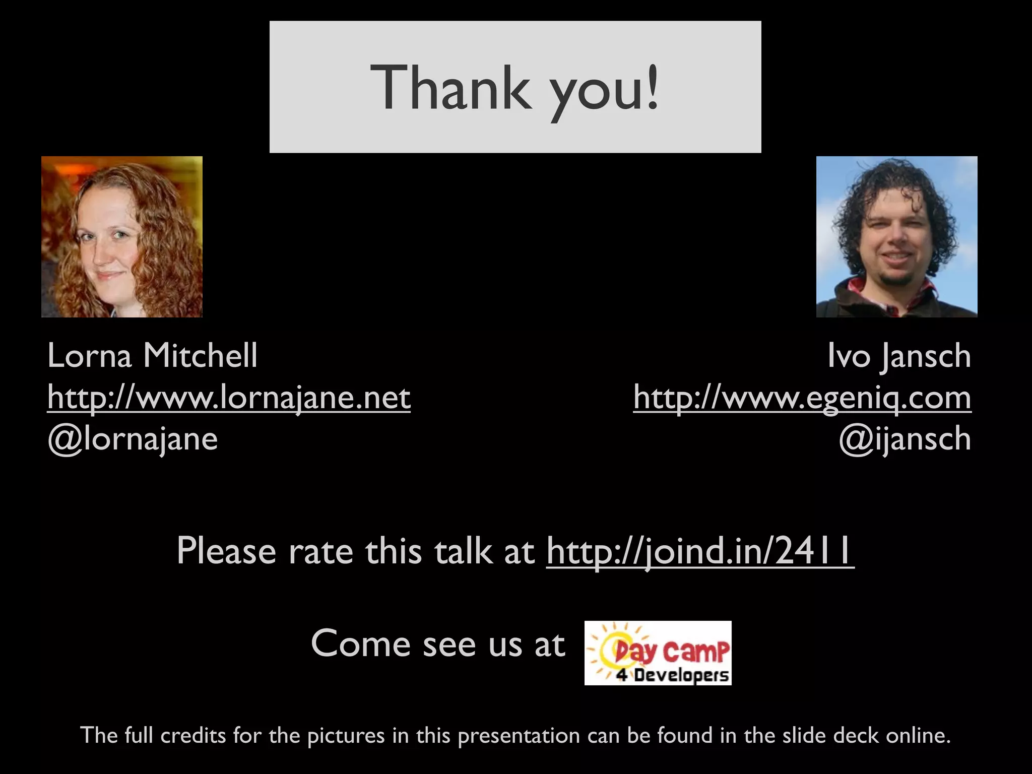 Thank you!



Lorna Mitchell                                                           Ivo Jansch
http://www.lornajane.net                                     http://www.egeniq.com
@lornajane                                                                @ijansch


            Please rate this talk at http://joind.in/2411

                          Come see us at ______

  The full credits for the pictures in this presentation can be found in the slide deck online.
 