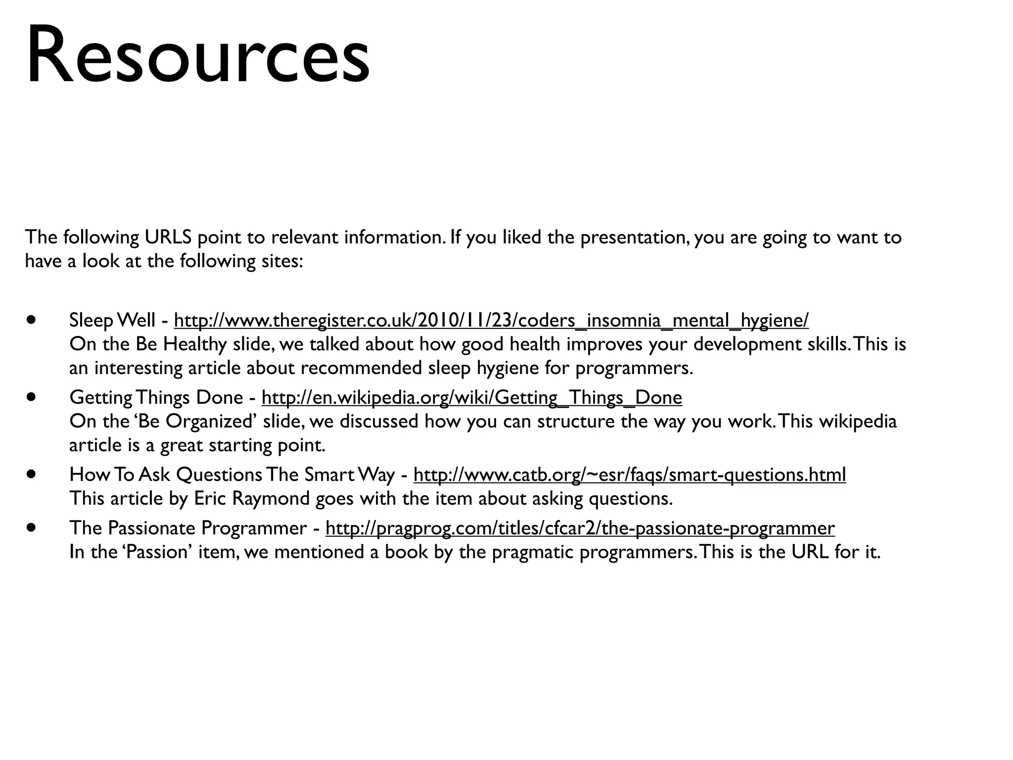 Resources
The following URLS point to relevant information. If you liked the presentation, you are going to want to
have a look at the following sites:


•    Sleep Well - http://www.theregister.co.uk/2010/11/23/coders_insomnia_mental_hygiene/
     On the Be Healthy slide, we talked about how good health improves your development skills. This is
     an interesting article about recommended sleep hygiene for programmers.
•    Getting Things Done - http://en.wikipedia.org/wiki/Getting_Things_Done
     On the ‘Be Organized’ slide, we discussed how you can structure the way you work. This wikipedia
     article is a great starting point.
•    How To Ask Questions The Smart Way - http://www.catb.org/~esr/faqs/smart-questions.html
     This article by Eric Raymond goes with the item about asking questions.
•    The Passionate Programmer - http://pragprog.com/titles/cfcar2/the-passionate-programmer
     In the ‘Passion’ item, we mentioned a book by the pragmatic programmers. This is the URL for it.
 
