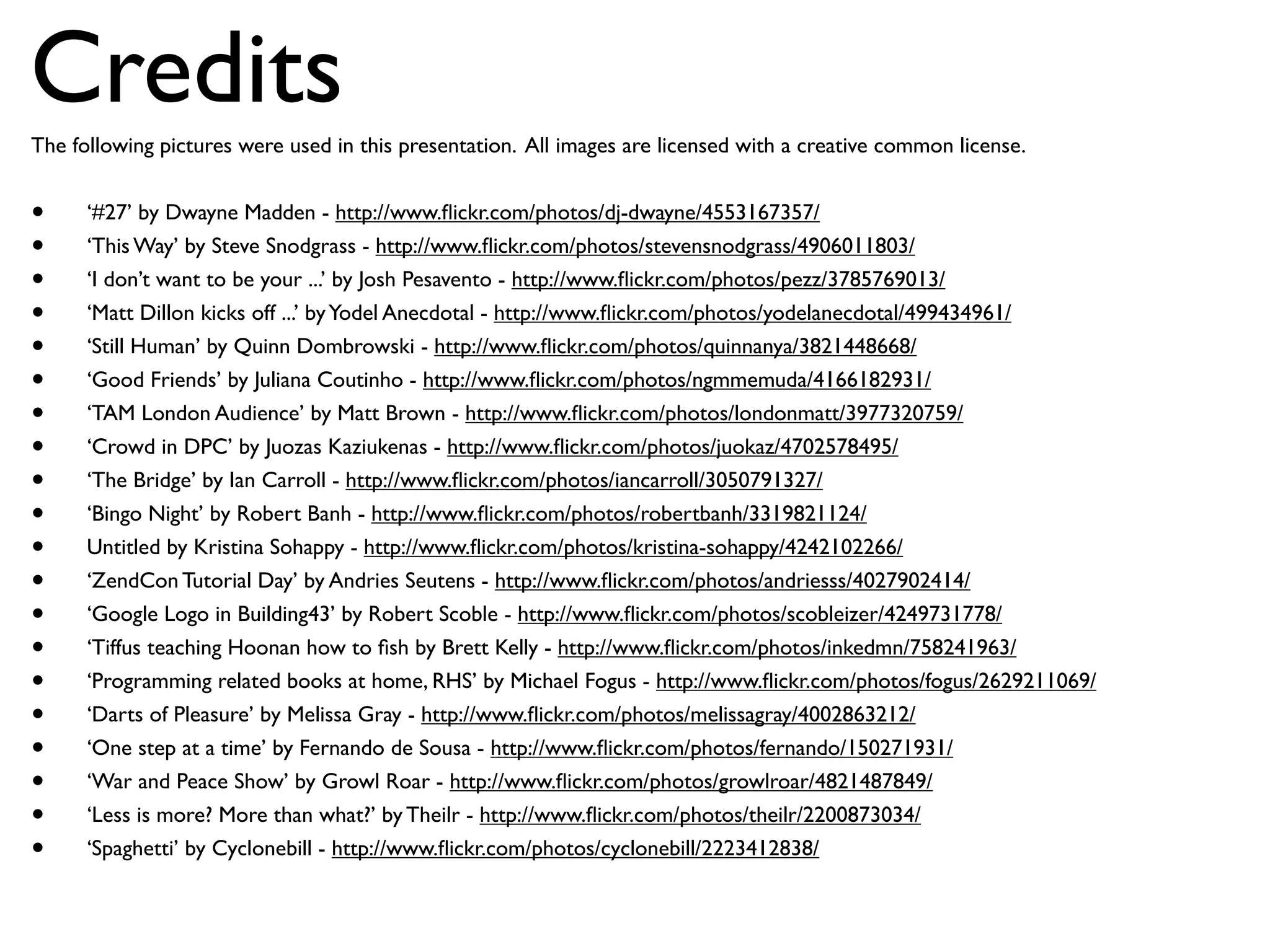 Credits
The following pictures were used in this presentation. All images are licensed with a creative common license.


•     ‘#27’ by Dwayne Madden - http://www.ﬂickr.com/photos/dj-dwayne/4553167357/
•     ‘This Way’ by Steve Snodgrass - http://www.ﬂickr.com/photos/stevensnodgrass/4906011803/
•     ‘I don’t want to be your ...’ by Josh Pesavento - http://www.ﬂickr.com/photos/pezz/3785769013/
•     ‘Matt Dillon kicks off ...’ by Yodel Anecdotal - http://www.ﬂickr.com/photos/yodelanecdotal/499434961/
•     ‘Still Human’ by Quinn Dombrowski - http://www.ﬂickr.com/photos/quinnanya/3821448668/
•     ‘Good Friends’ by Juliana Coutinho - http://www.ﬂickr.com/photos/ngmmemuda/4166182931/
•     ‘TAM London Audience’ by Matt Brown - http://www.ﬂickr.com/photos/londonmatt/3977320759/
•     ‘Crowd in DPC’ by Juozas Kaziukenas - http://www.ﬂickr.com/photos/juokaz/4702578495/
•     ‘The Bridge’ by Ian Carroll - http://www.ﬂickr.com/photos/iancarroll/3050791327/
•     ‘Bingo Night’ by Robert Banh - http://www.ﬂickr.com/photos/robertbanh/3319821124/
•     Untitled by Kristina Sohappy - http://www.ﬂickr.com/photos/kristina-sohappy/4242102266/
•     ‘ZendCon Tutorial Day’ by Andries Seutens - http://www.ﬂickr.com/photos/andriesss/4027902414/
•     ‘Google Logo in Building43’ by Robert Scoble - http://www.ﬂickr.com/photos/scobleizer/4249731778/
•     ‘Tiffus teaching Hoonan how to ﬁsh by Brett Kelly - http://www.ﬂickr.com/photos/inkedmn/758241963/
•     ‘Programming related books at home, RHS’ by Michael Fogus - http://www.ﬂickr.com/photos/fogus/2629211069/
•     ‘Darts of Pleasure’ by Melissa Gray - http://www.ﬂickr.com/photos/melissagray/4002863212/
•     ‘One step at a time’ by Fernando de Sousa - http://www.ﬂickr.com/photos/fernando/150271931/
•     ‘War and Peace Show’ by Growl Roar - http://www.ﬂickr.com/photos/growlroar/4821487849/
•     ‘Less is more? More than what?’ by Theilr - http://www.ﬂickr.com/photos/theilr/2200873034/
•     ‘Spaghetti’ by Cyclonebill - http://www.ﬂickr.com/photos/cyclonebill/2223412838/
 