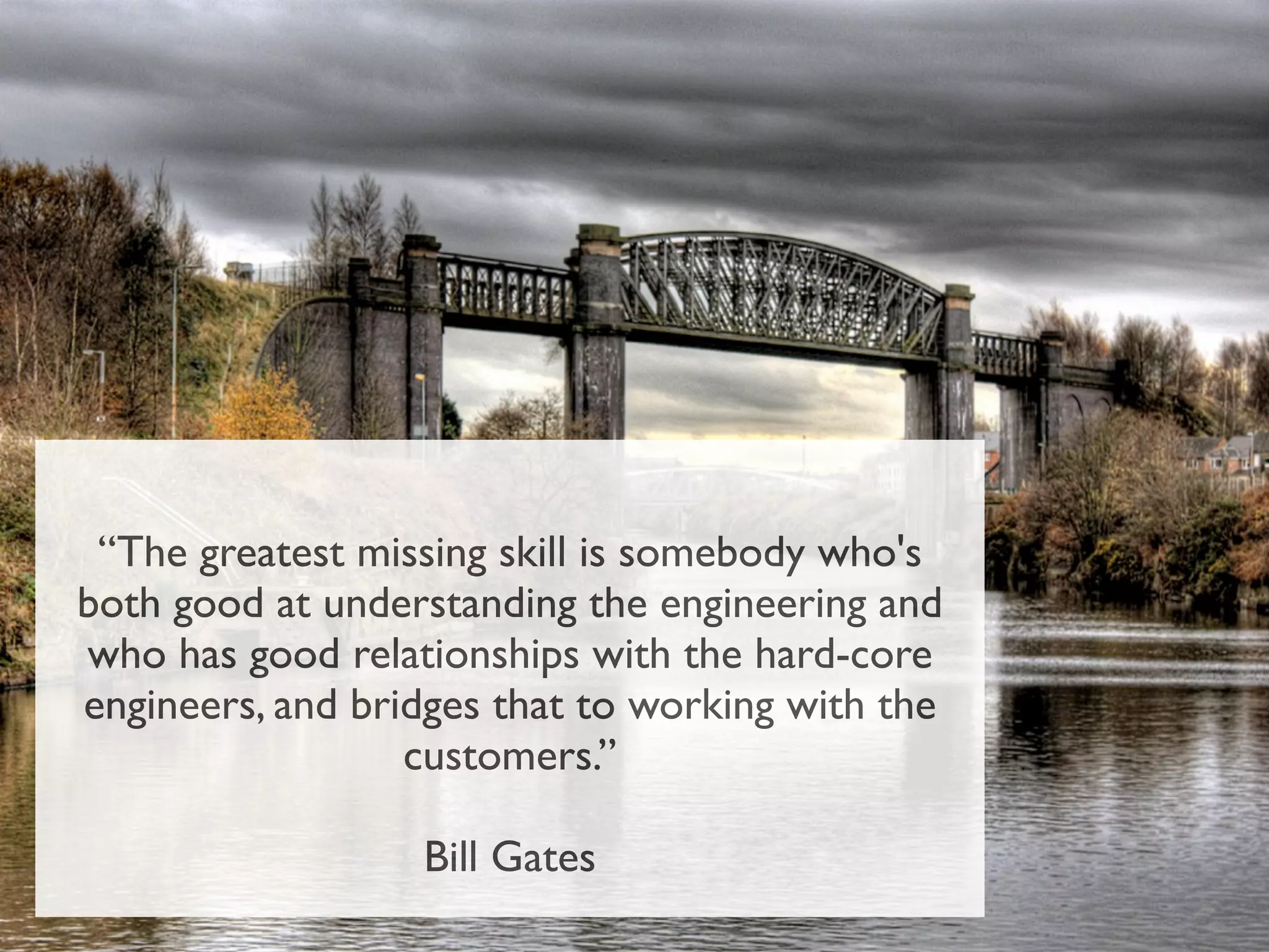 “The greatest missing skill is somebody who's
both good at understanding the engineering and
who has good relationships with the hard-core
engineers, and bridges that to working with the
                  customers.”

                  Bill Gates
 