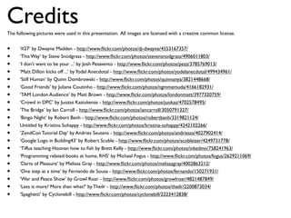 Credits
The following pictures were used in this presentation. All images are licensed with a creative common license.


•     ‘#27’ by Dwayne Madden - http://www.ﬂickr.com/photos/dj-dwayne/4553167357/
•     ‘This Way’ by Steve Snodgrass - http://www.ﬂickr.com/photos/stevensnodgrass/4906011803/
•     ‘I don’t want to be your ...’ by Josh Pesavento - http://www.ﬂickr.com/photos/pezz/3785769013/
•     ‘Matt Dillon kicks off ...’ by Yodel Anecdotal - http://www.ﬂickr.com/photos/yodelanecdotal/499434961/
•     ‘Still Human’ by Quinn Dombrowski - http://www.ﬂickr.com/photos/quinnanya/3821448668/
•     ‘Good Friends’ by Juliana Coutinho - http://www.ﬂickr.com/photos/ngmmemuda/4166182931/
•     ‘TAM London Audience’ by Matt Brown - http://www.ﬂickr.com/photos/londonmatt/3977320759/
•     ‘Crowd in DPC’ by Juozas Kaziukenas - http://www.ﬂickr.com/photos/juokaz/4702578495/
•     ‘The Bridge’ by Ian Carroll - http://www.ﬂickr.com/photos/iancarroll/3050791327/
•     ‘Bingo Night’ by Robert Banh - http://www.ﬂickr.com/photos/robertbanh/3319821124/
•     Untitled by Kristina Sohappy - http://www.ﬂickr.com/photos/kristina-sohappy/4242102266/
•     ‘ZendCon Tutorial Day’ by Andries Seutens - http://www.ﬂickr.com/photos/andriesss/4027902414/
•     ‘Google Logo in Building43’ by Robert Scoble - http://www.ﬂickr.com/photos/scobleizer/4249731778/
•     ‘Tiffus teaching Hoonan how to ﬁsh by Brett Kelly - http://www.ﬂickr.com/photos/inkedmn/758241963/
•     ‘Programming related books at home, RHS’ by Michael Fogus - http://www.ﬂickr.com/photos/fogus/2629211069/
•     ‘Darts of Pleasure’ by Melissa Gray - http://www.ﬂickr.com/photos/melissagray/4002863212/
•     ‘One step at a time’ by Fernando de Sousa - http://www.ﬂickr.com/photos/fernando/150271931/
•     ‘War and Peace Show’ by Growl Roar - http://www.ﬂickr.com/photos/growlroar/4821487849/
•     ‘Less is more? More than what?’ by Theilr - http://www.ﬂickr.com/photos/theilr/2200873034/
•     ‘Spaghetti’ by Cyclonebill - http://www.ﬂickr.com/photos/cyclonebill/2223412838/
 