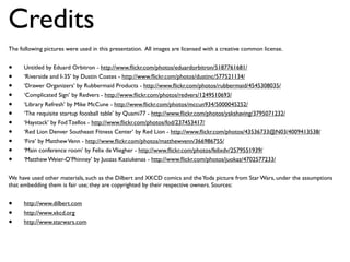 Credits
The following pictures were used in this presentation. All images are licensed with a creative common license.


•     Untitled by Eduard Orbitron - http://www.ﬂickr.com/photos/eduardorbitron/5187761681/
•     ‘Riverside and I-35’ by Dustin Coates - http://www.ﬂickr.com/photos/dustinc/577521134/
•     ‘Drawer Organizers’ by Rubbermaid Products - http://www.ﬂickr.com/photos/rubbermaid/4545308035/
•     ‘Complicated Sign’ by Redvers - http://www.ﬂickr.com/photos/redvers/1249510693/
•     ‘Library Refresh’ by Mike McCune - http://www.ﬂickr.com/photos/mccun934/5000045252/
•     ‘The requisite startup foosball table’ by Quami77 - http://www.ﬂickr.com/photos/yakshaving/3795071232/
•     ‘Haystack’ by Fod Tzellos - http://www.ﬂickr.com/photos/fod/237453417/
•     ‘Red Lion Denver Southeast Fitness Center’ by Red Lion - http://www.ﬂickr.com/photos/43536733@N03/4009413538/
•     ‘Fire’ by Matthew Venn - http://www.ﬂickr.com/photos/matthewvenn/366986755/
•     ‘Main conference room’ by Felix de Vliegher - http://www.ﬂickr.com/photos/felixdv/2579551939/
•     ‘Matthew Weier-O’Phinney’ by Juozas Kaziukenas - http://www.ﬂickr.com/photos/juokaz/4702577233/


We have used other materials, such as the Dilbert and XKCD comics and the Yoda picture from Star Wars, under the assumptions
that embedding them is fair use; they are copyrighted by their respective owners. Sources:


•     http://www.dilbert.com
•     http://www.xkcd.org
•     http://www.starwars.com
 