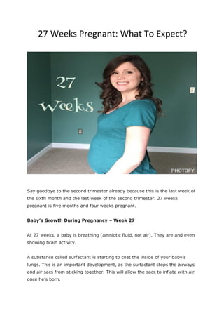 27 Weeks Pregnant: What To Expect?
Say goodbye to the second trimester already because this is the last week of
the sixth month and the last week of the second trimester. 27 weeks
pregnant is five months and four weeks pregnant.
Baby’s Growth During Pregnancy – Week 27
At 27 weeks, a baby is breathing (amniotic fluid, not air). They are and even
showing brain activity.
A substance called surfactant is starting to coat the inside of your baby’s
lungs. This is an important development, as the surfactant stops the airways
and air sacs from sticking together. This will allow the sacs to inflate with air
once he’s born.
 