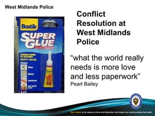 West Midlands Police
                            Conflict
                            Resolution at
                            West Midlands
                            Police

                       “what the world really
                       needs is more love
                       and less paperwork”
                       Pearl Bailey




                       Our vision is to reduce crime and disorder and make our communities feel safer
 