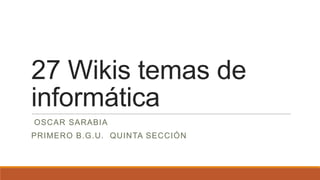 27 Wikis temas de
informática
OSCAR SARABIA
PRIMERO B.G.U. QUINTA SECCIÓN
 