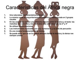 Características del África negra Una naturaleza fundamentalmente binaria La música vocal es mayoritariamente polifónica y estructurada en 2 grupos vocales En las canciones existen una estrecha relación entre la música y el texto: las melodías son sencillas y los intervalos mas utilizados son las 2º y 3º Se utilizan improvisaciones Los instrumentos musicales son muy numerosos y no solo de percusión Es una música fundamentalmente rítmica Se puede decir que es en la cultura africana donde la música y la danza van siempre unidas 