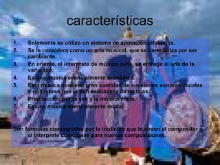 características Solamente se utilizo un sistema de anotación alfabética. Se le considera como un arte musical, que se caracteriza por ser cambiante. En oriente, el interprete de música culta, se entrega al arte de la variación. Es una música esencialmente monódica. Esta música contiene gran cantidad de emisiones sonoras vocales y de timbres que le dan delicadeza de matices. Predilección por la voz y la música vocal. Es una música esencialmente modal. Son formulas consagradas por la tradición que le sirven al compositor o al interprete como base para nuevas composiciones. 