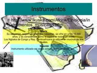 Instrumentos http://www.ikuska.com/Africa/Etnologia/instrumentos_musicales.htm Mbela Su utilización, según los grabados rupestres, se cifra en unos 15.000 años, y es considerada como la madre de todas las arpas. Los Ngbaka de Congo y Rep. Centroafricana lo utilizan en muchos de sus rituales. Ngombi Instrumento utilizado en varios paises centroafricanos 