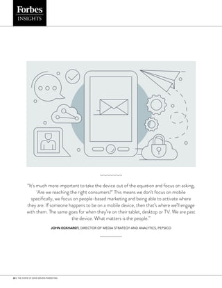 22 | THE STATE OF DATA-DRIVEN MARKETING
“It’s much more important to take the device out of the equation and focus on asking,
‘Are we reaching the right consumers?’ This means we don’t focus on mobile
specifically, we focus on peo­
ple-based marketing and being able to activate where
they are. If someone happens to be on a mobile device, then that’s where we’ll engage
with them. The same goes for when they’re on their tab­
let, desktop or TV. We are past
the device. What matters is the people.”
JOHN ECKHARDT, DIRECTOR OF MEDIA STRATEGY AND ANALYTICS, PEPSICO
 