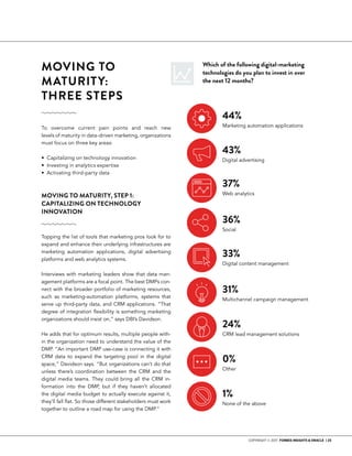 COPYRIGHT © 2017 FORBES INSIGHTS & ORACLE | 23
MOVING TO
MATURITY:
THREE STEPS 	
To overcome current pain points and reach new
levels of maturity in data-driven marketing, organizations
must focus on three key areas:
• Capitalizing on technology innovation
• Investing in analytics expertise
• Activating third-party data
Which of the following digital-marketing
technologies do you plan to invest in over
the next 12 months?
MOVING TO MATURITY, STEP 1:
CAPITALIZING ON TECHNOLOGY
INNOVATION
Topping the list of tools that marketing pros look for to
expand and enhance their underlying infrastructures are
marketing automation applications, digital advertising
platforms and web analytics systems.
Interviews with marketing leaders show that data man-
agement platforms are a focal point. The best DMPs con-
nect with the broader portfolio of marketing resources,
such as marketing-automation platforms, systems that
serve up third-party data, and CRM applications. “That
degree of integration flexibility is something marketing
organizations should insist on,” says DBI’s Davidson.
He adds that for optimum results, multiple people with-
in the organization need to understand the value of the
DMP. “An important DMP use-case is connecting it with
CRM data to expand the targeting pool in the digital
space,” Davidson says. “But organizations can’t do that
unless there’s coordination between the CRM and the
digital media teams. They could bring all the CRM in-
formation into the DMP, but if they haven’t allocated
the digital media budget to actually execute against it,
they’ll fall flat. So those different stakeholders must work
together to outline a road map for using the DMP.”
44%
Marketing automation applications
43%
Digital advertising
37%
Web analytics
36%
Social
33%
Digital content management
31%
Multichannel campaign management
24%
CRM lead management solutions
0%
Other
1%
None of the above
 