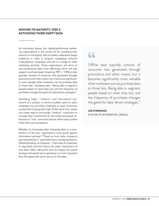 COPYRIGHT © 2017 FORBES INSIGHTS & ORACLE | 25
MOVING TO MATURITY, STEP 3:
ACTIVATING THIRD-PARTY DATA
As mentioned above, the highest-performing market-
ing organizations in the survey will be increasing their
reliance on third-party data to better understand target
audiences in order to pinpoint messaging, enhance
cross-platform campaigns and aid in a range of other
marketing activities. These organizations will strive to
use transactional data more effectively, which will also
support purchase-based targeting (PBT ). “Offline data
typically consists of consumer lists generated through
promotions and other means, but it becomes significant-
ly more valuable when marketers can tie purchase data
to those lists,” Kyriakoza says. “Being able to segment
people based on what they buy and the frequency of
purchases changes the game for data-driven strategies.”
Identifying “high-,” “medium-” and “low-volume” con-
sumers of a product or service enables teams to tailor
campaigns by providing incentives to loyal consumers
to keep their buying rates high. At the same time, teams
can create ways to encourage “medium” consumers to
increase their commitment to the brand and speak ef-
fectively to “low” consumers whose offline-data profiles
make them good prospects.
Whether it’s third-party data, first-party data or a com-
bination of the two, organizations must guard against
information overload. “There’s so much data, it’s easy to
get swamped by it,” says Caleb Hunt, managing director,
Global Branding, at Citigroup. “That’s why it’s important
to step back and think about the wider implications of
new data. Often, taking the time to analyze the overall
strategic framework we’re operating in is more important
than the speed with which we act on the data.”
Offline data typically consists of
consumer lists generated through
promotions and other means, but it
becomes significantly more valuable
when marketers can tie purchase data
to those lists. Being able to segment
people based on what they buy and
the frequency of purchases changes
the game for data-driven strategies.”
JOE KYRIAKOZA,
VP & GM OF AUTOMOTIVE, ORACLE
“
 