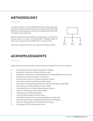 COPYRIGHT © 2017 FORBES INSIGHTS & ORACLE | 27
This report is based on a survey of 200 North American marketing executives
conducted in November and December 2016 by Forbes Insights. Of the 200,
50% are chief marketing officers, and the remaining 50% are the heads or VPs
of marketing at their organization.
Industries represented include healthcare, technology, retail, manufacturing,
financial services, and media and entertainment*. Fifty-eight percent of
executives’ companies had at least $500 million in annual revenues.
*Note: Some surveyed sectors have a low base size for statistical analysis.
Forbes Insights and Oracle would like to thank the following individuals for their time and expertise:
•	 	 Daniel Slotwiner, Director of Advertising Research, Facebook
•	 	 David Bledin, Global Head of Audience & Data, Google
•	 	 Randall Rozin, Global Director of Brand Management and Digital Marketing, Dow Corning
•	 	 Brian Stempeck, Chief Client Officer, The Trade Desk
•	 	 Brian Buizer, Senior Director of Audience Operations, Pandora
•	 	 Paolo Yuvienco, Global Chief Technology Officer, Digitas
•	 	 Chris Victory, VP of Global Strategic Alliances and Business Development, MediaMath
•	 	 Rob Holland, former GVP of Advertiser Solutions, Oracle
•	 	 John Eckhardt, Director of Media Strategy & Analytics, PepsiCo
•	 	 Josh Ehart, EVP & Chief Innovation Officer, BBDO
•	 	 Jeffrey Boorjian, VP of Marketing, MetLife
•	 	 Joe Zito, VP & GM of Retail and Dining, Oracle
•	 	 Victor Davidson, North American Lead for Digital Business Insights, DBi
•	 	 Dan Davies, SVP & Director of Media Sciences/Programmatic, Mediahub
•	 	 Caleb Hunt, Managing Director of Global Branding, Citigroup
•	 	 Joe Kyriakoza, VP & GM of Automotive, Oracle
METHODOLOGY	
ACKNOWLEDGMENTS	
 