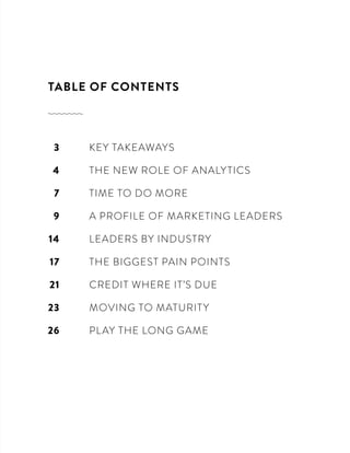 TABLE OF CONTENTS
	 KEY TAKEAWAYS
	 THE NEW ROLE OF ANALYTICS
	 TIME TO DO MORE
	 A PROFILE OF MARKETING LEADERS
	 LEADERS BY INDUSTRY
	 THE BIGGEST PAIN POINTS
	 CREDIT WHERE IT’S DUE
	 MOVING TO MATURITY
	 PLAY THE LONG GAME
3
4
7
9
14
17
21
23
26
 