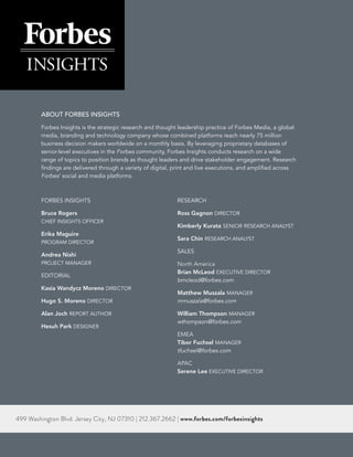 30 | THE STATE OF DATA-DRIVEN MARKETING
ABOUT FORBES INSIGHTS
Forbes Insights is the strategic research and thought leadership practice of Forbes Media, a global
media, branding and technology company whose combined platforms reach nearly 75 million
business decision makers worldwide on a monthly basis. By leveraging proprietary databases of
senior-level executives in the Forbes community, Forbes Insights conducts research on a wide
range of topics to position brands as thought leaders and drive stakeholder engagement. Research
findings are delivered through a variety of digital, print and live executions, and amplified across
Forbes’ social and media platforms.
FORBES INSIGHTS
Bruce Rogers
CHIEF INSIGHTS OFFICER
Erika Maguire
PROGRAM DIRECTOR
Andrea Nishi
PROJECT MANAGER
EDITORIAL
Kasia Wandycz Moreno DIRECTOR
Hugo S. Moreno DIRECTOR
Alan Joch REPORT AUTHOR
Hesuh Park DESIGNER
RESEARCH
Ross Gagnon DIRECTOR
Kimberly Kurata SENIOR RESEARCH ANALYST
Sara Chin RESEARCH ANALYST
SALES
North America
Brian McLeod EXECUTIVE DIRECTOR
bmcleod@forbes.com
Matthew Muszala MANAGER
mmuszala@forbes.com
William Thompson MANAGER
wthompson@forbes.com
EMEA
Tibor Fuchsel MANAGER
tfuchsel@forbes.com
APAC
Serene Lee EXECUTIVE DIRECTOR
499 Washington Blvd. Jersey City, NJ 07310 | 212.367.2662 | www.forbes.com/forbesinsights
 