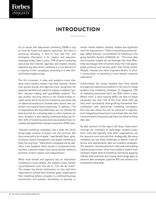 2 | THE STATE OF DATA-DRIVEN MARKETING
INTRODUCTION
It’s no secret that data-driven marketing (DDM) is top
of mind for brand and agency executives. But what is
surprising—shocking, in fact—is how vital first- and
third-party information is for creative and execution
strategies today. Case in point: 70% of senior marketing
executives from brands, agencies and related industry
segments say data-driven marketing is a core element of
a majority of their campaigns, according to a new Ora-
cle-Forbes Insights survey.
This full immersion in data and analytics—more than
what many industry insiders may have realized—shows
how quickly brands and agencies have recognized the
potential benefits and rushed to replace outdated “gut-
feel” decision making with quantifiable research. This
was another recurring theme in the Oracle-Forbes In-
sights study, which found that marketing executives rely
on advanced analytics to increase sales, attract new cus-
tomers and expand brand awareness. In addition, 71%
of respondents feel they effectively use it to identify the
best channels for cultivating sales or other customer ac-
tions. Analytics is also helping marketing dollars go fur-
ther: 62% of marketing executives say analytics have no-
ticeably decreased their cost-per-acquisition (CPA) rates.
“General marketing campaigns cast a wide net, which
brings large numbers of buyers into the franchise. But
that comes with a lot of waste,” says Randall Rozin, glob-
al director, brand management and digital marketing at
Dow Corning Corp. “Data-driven campaigns are by defi-
nition more targeted, which results in companies know-
ing their customers better and improving their ability to
prioritize content creation and measurement.”
While most brands and agencies rely on data-driven
marketing to some degree, the question every market-
ing professional must now ask is, “Can we do more?”
The answer has broad implications on how well their
organizations achieve their business goals, wisely spend
their marketing dollars, compete in a cutthroat business
environment and position themselves to become or
remain market leaders. Industry insiders see significant
room for improvement. “There is tremendous potential,”
says Jeffrey Boorjian, vice president of marketing in the
group benefits division of MetLife Inc. “The more data
and consumer insights we can leverage, the more effec-
tively we engage with consumers about the most appro-
priate products and services given their family profile,
lifestyle, interests and other important factors. In short,
it comes down to providing a more relevant customer
experience.”
Unfortunately, the survey revealed that many brands
and agencies experience problems in the race to merge
analytics and marketing strategies. A staggering 75%
of marketing executives don’t see ROIs within a year.
What’s more, a solid majority (60%) use data to shape
campaigns less than half of the time, while 53% say
they aren’t successfully distinguishing themselves from
competitors with data-driven marketing campaigns.
One key area where this can be improved is organiza-
tions integrating transactional or purchase data into their
initiatives where they previously have not relied on these
data sets.
As later sections of this report will show, these short-
comings are indicators of early-stage analytics prob-
lems, ones that typically arise when organizations use
the resource more tactically than strategically. But savvy
marketers can use these challenges to fashion more ef-
fective and sophisticated data and analytics strategies.
The research—and excerpts from interviews with leading
marketing executives—show how analytics leaders have
reached a higher level of marketing maturity by applying
industry best practices and closing technology gaps to
advance data strategies, optimize ROI and achieve true
competitive advantage.
 