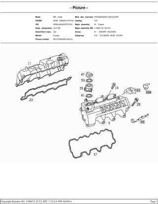 - Picture -
Mode MD mode Mod. des. overview PASSSENGER CAR,COUPE
FIN/MD WDB 2083651F075791 Catalog 19Y
VIN WDBLJ65G0XF075791 Major assembly: M - Engine
Sales designation CLK 320 Major assembly MD 112940 30 357370
Assortment class Car Group 01 - ENGINE HOUSING
Market Europe Subgroup 075 - CYLINDER HEAD COVER
Picture number B01075000309.040216
Copyright Daimler AG, 13/06/15 22:52, EPC 1.32.0.4, DW 04/2014 Page 1
 