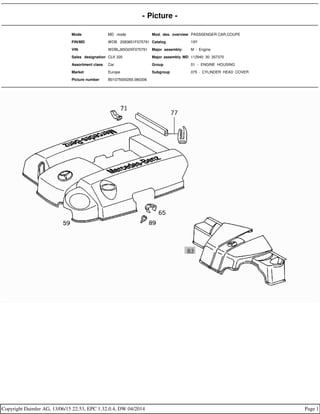 - Picture -
Mode MD mode Mod. des. overview PASSSENGER CAR,COUPE
FIN/MD WDB 2083651F075791 Catalog 19Y
VIN WDBLJ65G0XF075791 Major assembly: M - Engine
Sales designation CLK 320 Major assembly MD 112940 30 357370
Assortment class Car Group 01 - ENGINE HOUSING
Market Europe Subgroup 075 - CYLINDER HEAD COVER
Picture number B01075000265.980306
Copyright Daimler AG, 13/06/15 22:53, EPC 1.32.0.4, DW 04/2014 Page 1
 