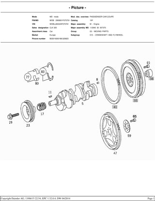 - Picture -
Mode MD mode Mod. des. overview PASSSENGER CAR,COUPE
FIN/MD WDB 2083651F075791 Catalog 19Y
VIN WDBLJ65G0XF075791 Major assembly: M - Engine
Sales designation CLK 320 Major assembly MD 112940 30 357370
Assortment class Car Group 03 - MOVING PARTS
Market Europe Subgroup 015 - CRANKSHAFT AND FLYWHEEL
Picture number B03015000188.020823
Copyright Daimler AG, 13/06/15 22:54, EPC 1.32.0.4, DW 04/2014 Page 1
 