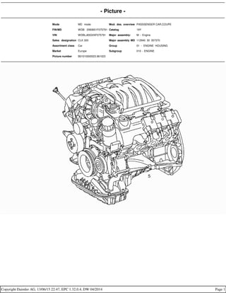 - Picture -
Mode MD mode Mod. des. overview PASSSENGER CAR,COUPE
FIN/MD WDB 2083651F075791 Catalog 19Y
VIN WDBLJ65G0XF075791 Major assembly: M - Engine
Sales designation CLK 320 Major assembly MD 112940 30 357370
Assortment class Car Group 01 - ENGINE HOUSING
Market Europe Subgroup 010 - ENGINE
Picture number B01010000023.961023
Copyright Daimler AG, 13/06/15 22:47, EPC 1.32.0.4, DW 04/2014 Page 1
 