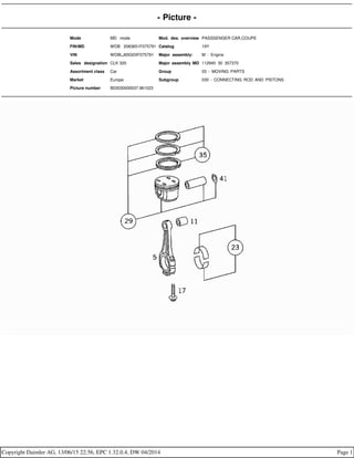 - Picture -
Mode MD mode Mod. des. overview PASSSENGER CAR,COUPE
FIN/MD WDB 2083651F075791 Catalog 19Y
VIN WDBLJ65G0XF075791 Major assembly: M - Engine
Sales designation CLK 320 Major assembly MD 112940 30 357370
Assortment class Car Group 03 - MOVING PARTS
Market Europe Subgroup 030 - CONNECTING ROD AND PISTONS
Picture number B03030000037.961023
Copyright Daimler AG, 13/06/15 22:56, EPC 1.32.0.4, DW 04/2014 Page 1
 