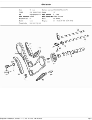 - Picture -
Mode MD mode Mod. des. overview PASSSENGER CAR,COUPE
FIN/MD WDB 2083651F075791 Catalog 19Y
VIN WDBLJ65G0XF075791 Major assembly: M - Engine
Sales designation CLK 320 Major assembly MD 112940 30 357370
Assortment class Car Group 05 - TIMING
Market Europe Subgroup 015 - CAMSHAFT AND CHAIN DRIVE
Picture number B05015000137.961023
Copyright Daimler AG, 13/06/15 22:57, EPC 1.32.0.4, DW 04/2014 Page 1
 