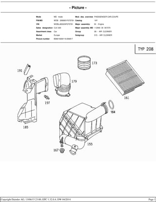 - Picture -
Mode MD mode Mod. des. overview PASSSENGER CAR,COUPE
FIN/MD WDB 2083651F075791 Catalog 19Y
VIN WDBLJ65G0XF075791 Major assembly: M - Engine
Sales designation CLK 320 Major assembly MD 112940 30 357370
Assortment class Car Group 09 - AIR CLEANER
Market Europe Subgroup 015 - AIR CLEANER
Picture number B09015000119.050817
Copyright Daimler AG, 13/06/15 23:00, EPC 1.32.0.4, DW 04/2014 Page 1
 