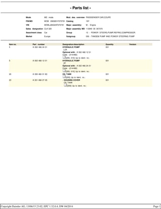 - Parts list -
Mode MD mode Mod. des. overview PASSSENGER CAR,COUPE
FIN/MD WDB 2083651F075791 Catalog 19Y
VIN WDBLJ65G0XF075791 Major assembly: M - Engine
Sales designation CLK 320 Major assembly MD 112940 30 357370
Assortment class Car Group 13 - POWER STEERG.PUMP,REFRIG.COMPRESSOR
Market Europe Subgroup 030 - TANDEM PUMP AND POWER STEERING PUMP
Item no. Part number Designation/description Quantity Version
5 A 002 466 24 01 HYDRAULIC PUMP
LUK
Optional with: A 002 466 12 01
Code: -(214/480)
[205, 010] Up to ident. no.:
001
5 A 002 466 12 01 HYDRAULIC PUMP
ZF
Optional with: A 002 466 24 01
Code: -(214/480)
[205, 010] Up to ident. no.:
001
20 A 000 460 01 83 OIL TANK
[205] Up to ident. no.:
001
23 A 001 466 27 05 . HOUSING COVER
. OIL TANK
. [205] Up to ident. no.:
001
Copyright Daimler AG, 13/06/15 23:02, EPC 1.32.0.4, DW 04/2014 Page 1
 
